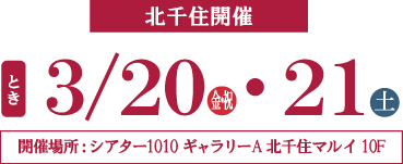 北千住開催 とき 3/20(金祝)・21日(土) 開催場所：THEATER1010ギャラリーA